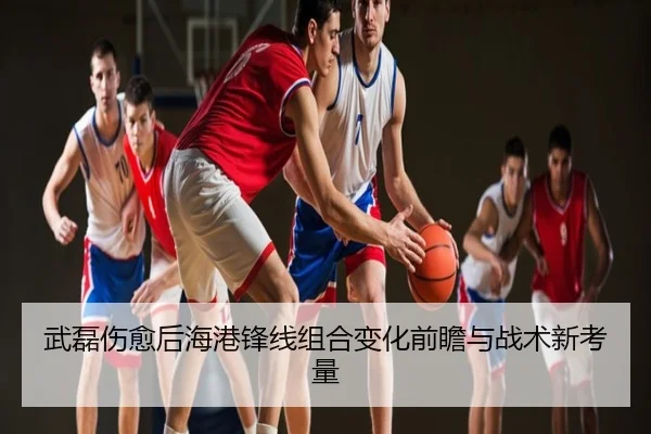 武磊伤愈后海港锋线组合变化前瞻与战术新考量