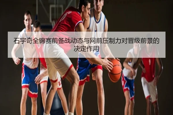 石宇奇全锦赛前备战动态与网前压制力对晋级前景的决定作用