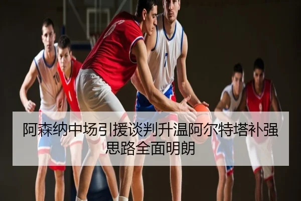 阿森纳中场引援谈判升温阿尔特塔补强思路全面明朗