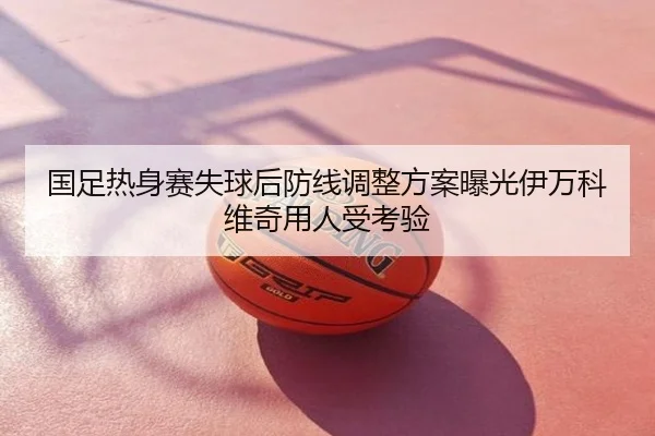 国足热身赛失球后防线调整方案曝光伊万科维奇用人受考验